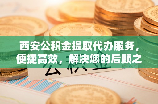 曲阳西安公积金提取代办服务，便捷高效，解决您的后顾之忧