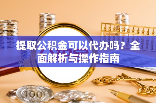 曲阳提取公积金可以代办吗？全面解析与操作指南