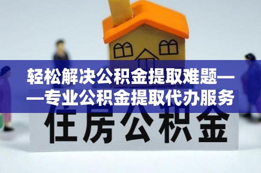 曲阳轻松解决公积金提取难题——专业公积金提取代办服务详解