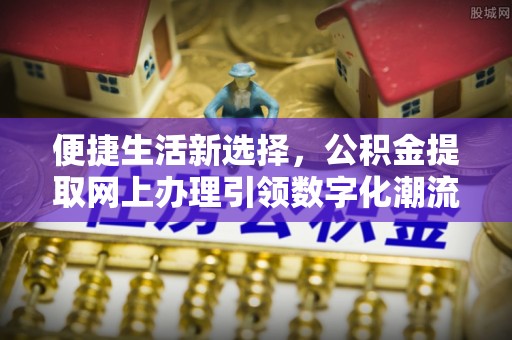 曲阳便捷生活新选择，公积金提取网上办理引领数字化潮流