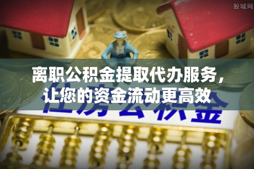 曲阳离职公积金提取代办服务，让您的资金流动更高效