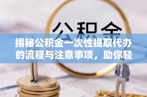 曲阳揭秘公积金一次性提取代办的流程与注意事项，助你轻松搞定财务规划