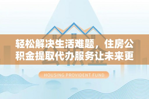 曲阳轻松解决生活难题，住房公积金提取代办服务让未来更安心