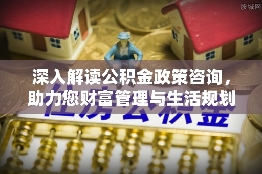 曲阳深入解读公积金政策咨询，助力您财富管理与生活规划