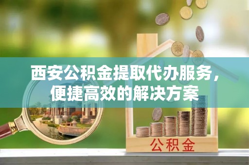 曲阳西安公积金提取代办服务，便捷高效的解决方案