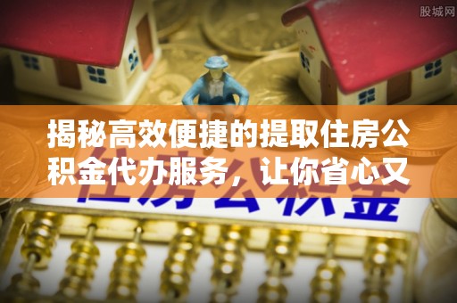曲阳揭秘高效便捷的提取住房公积金代办服务，让你省心又省力