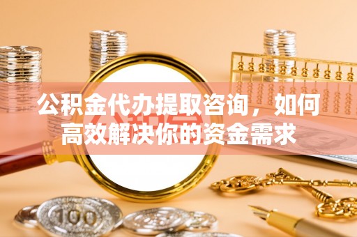 曲阳公积金代办提取咨询，如何高效解决你的资金需求