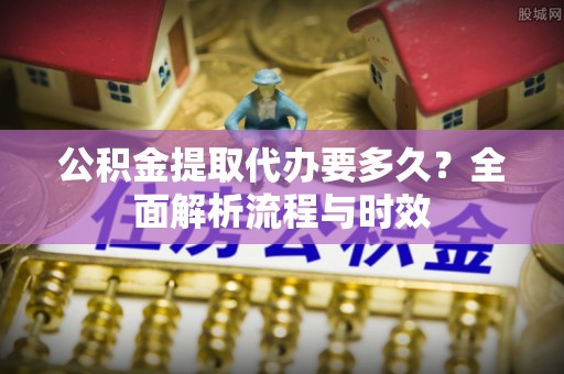 曲阳公积金提取代办要多久？全面解析流程与时效