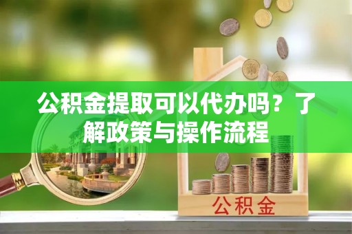 曲阳公积金提取可以代办吗？了解政策与操作流程