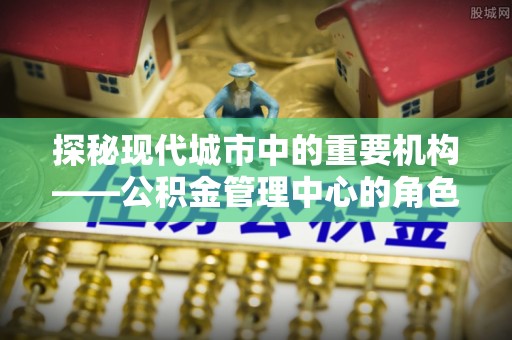 曲阳探秘现代城市中的重要机构——公积金管理中心的角色与使命