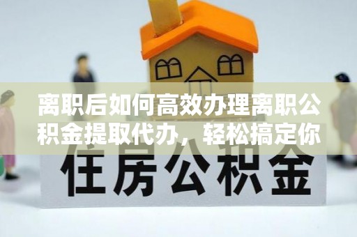 曲阳离职后如何高效办理离职公积金提取代办，轻松搞定你的公积金