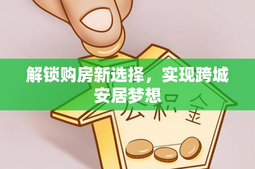 曲阳解锁购房新选择，实现跨城安居梦想