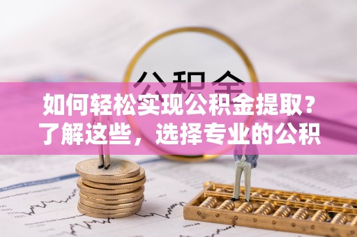 曲阳如何轻松实现公积金提取？了解这些，选择专业的公积金提取代办服务