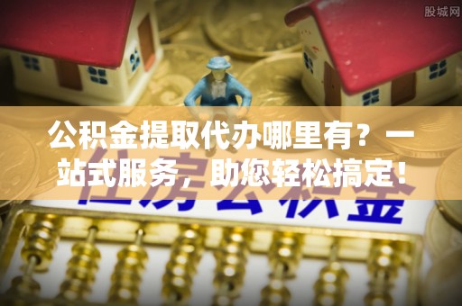 曲阳公积金提取代办哪里有？一站式服务，助您轻松搞定！