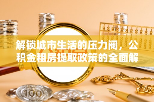 曲阳解锁城市生活的压力阀，公积金租房提取政策的全面解析与实践指南