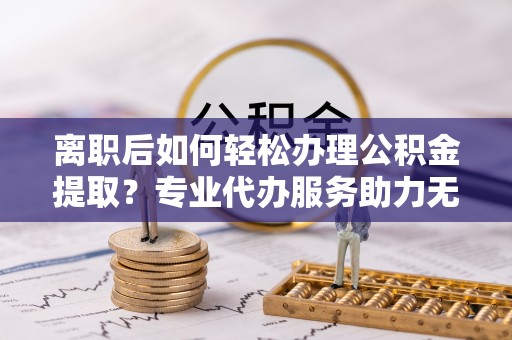 曲阳离职后如何轻松办理公积金提取？专业代办服务助力无忧