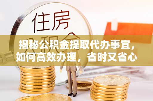 曲阳揭秘公积金提取代办事宜，如何高效办理，省时又省心？