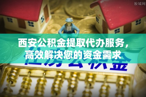 曲阳西安公积金提取代办服务，高效解决您的资金需求
