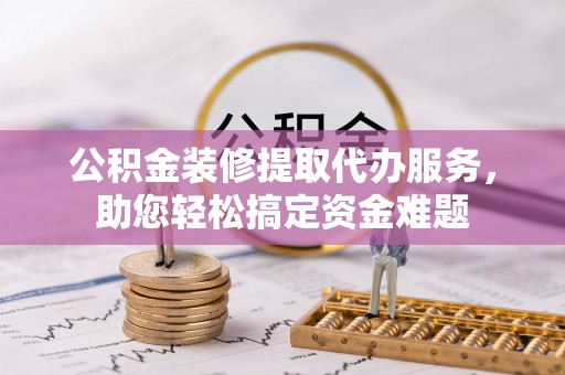 曲阳公积金装修提取代办服务，助您轻松搞定资金难题