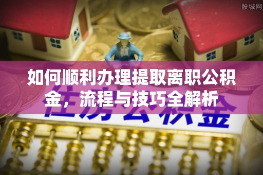 曲阳如何顺利办理提取离职公积金，流程与技巧全解析