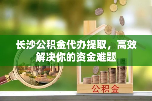 曲阳长沙公积金代办提取，高效解决你的资金难题