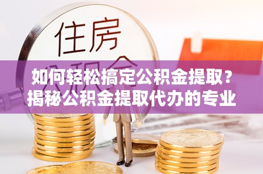 曲阳如何轻松搞定公积金提取？揭秘公积金提取代办的专业服务