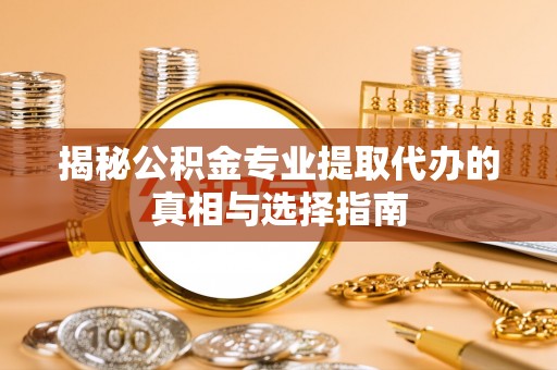 曲阳揭秘公积金专业提取代办的真相与选择指南