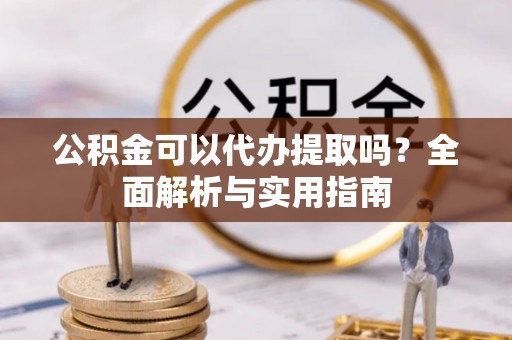 曲阳公积金可以代办提取吗？全面解析与实用指南