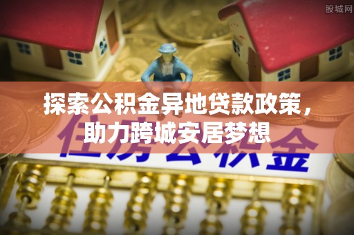 曲阳探索公积金异地贷款政策，助力跨城安居梦想