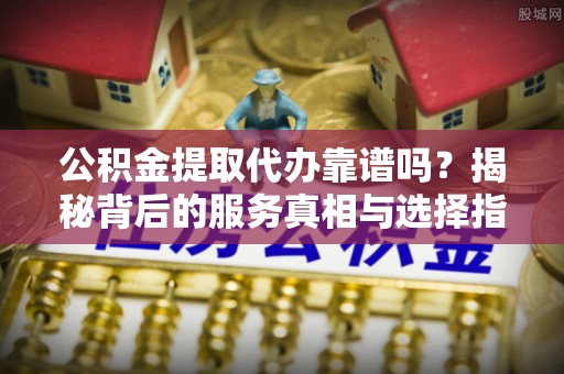 曲阳公积金提取代办靠谱吗？揭秘背后的服务真相与选择指南