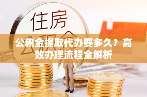 曲阳公积金提取代办要多久？高效办理流程全解析