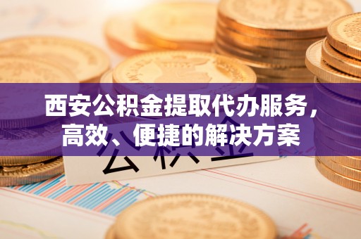 曲阳西安公积金提取代办服务，高效、便捷的解决方案