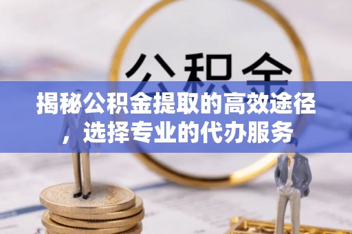 曲阳揭秘公积金提取的高效途径，选择专业的代办服务