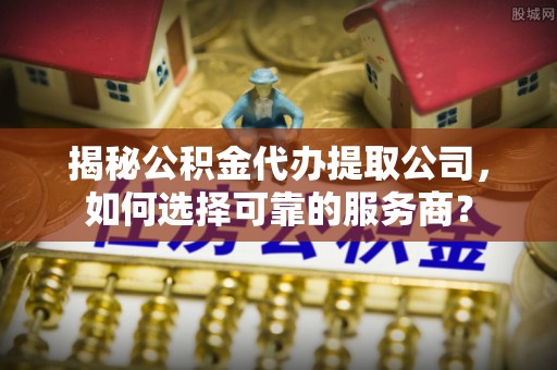 曲阳揭秘公积金代办提取公司，如何选择可靠的服务商？