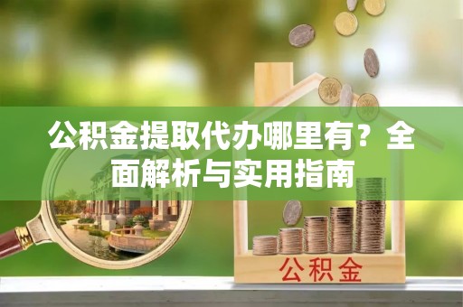 曲阳公积金提取代办哪里有？全面解析与实用指南